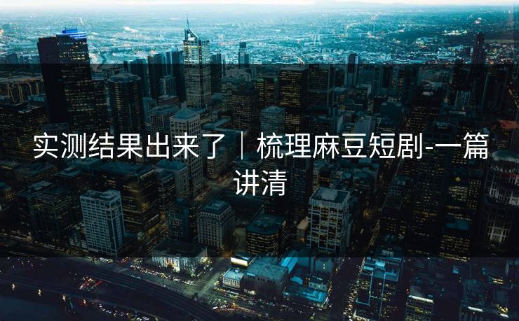 实测结果出来了｜梳理麻豆短剧-一篇讲清