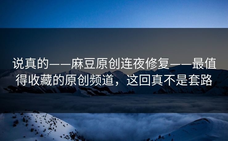 说真的——麻豆原创连夜修复——最值得收藏的原创频道,这回真不是套路 说真的——麻豆原创连夜修复——最值得收藏的原创频道,这回真不是套路