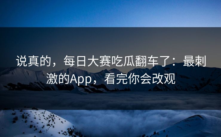 说真的，每日大赛吃瓜翻车了：最刺激的App，看完你会改观