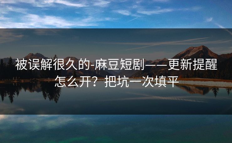 被误解很久的-麻豆短剧——更新提醒怎么开?把坑一次填平 被误解很久的-麻豆短剧——更新提醒怎么开?把坑一次填平