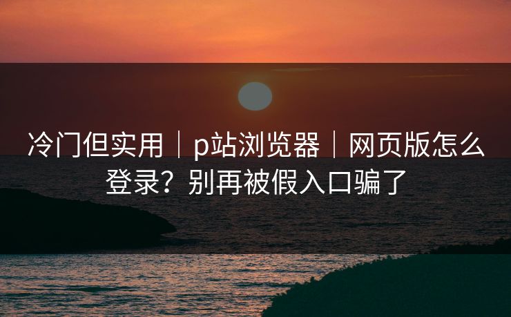 冷门但实用｜p站浏览器｜网页版怎么登录？别再被假入口骗了