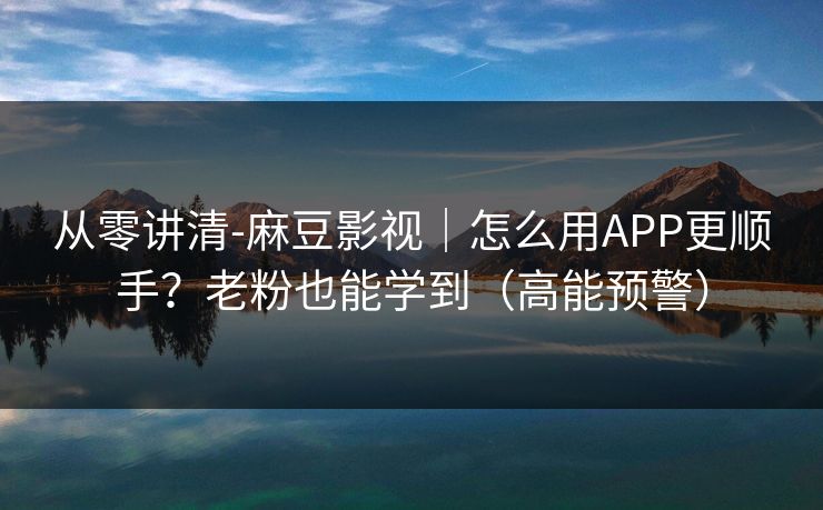 从零讲清-麻豆影视｜怎么用APP更顺手？老粉也能学到（高能预警）