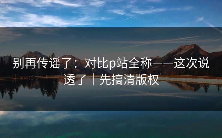 别再传谣了:对比p站全称——这次说透了|先搞清版权 别再传谣了:对比p站全称——这次说透了|先搞清版权