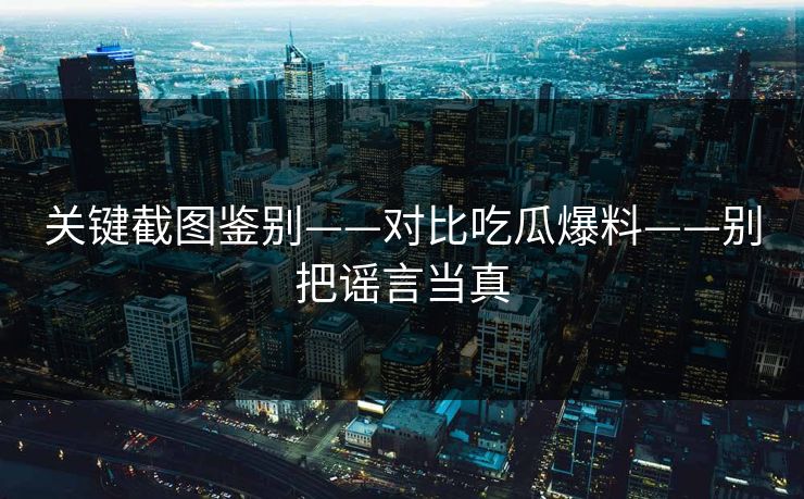 关键截图鉴别——对比吃瓜爆料——别把谣言当真 关键截图鉴别——对比吃瓜爆料——别把谣言当真