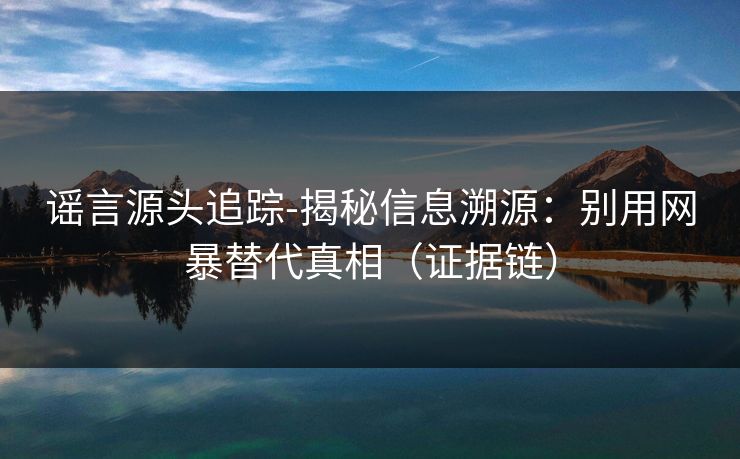 谣言源头追踪-揭秘信息溯源：别用网暴替代真相（证据链）