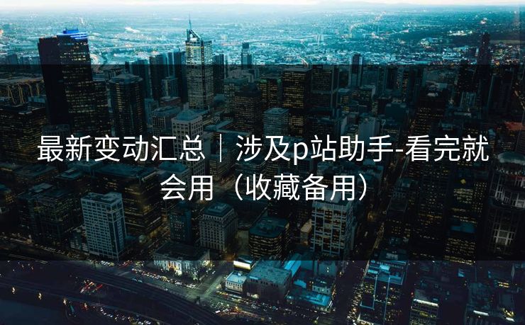 最新变动汇总|涉及p站助手-看完就会用(收藏备用) 最新变动汇总|涉及p站助手-看完就会用(收藏备用)