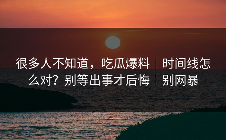 很多人不知道，吃瓜爆料｜时间线怎么对？别等出事才后悔｜别网暴
