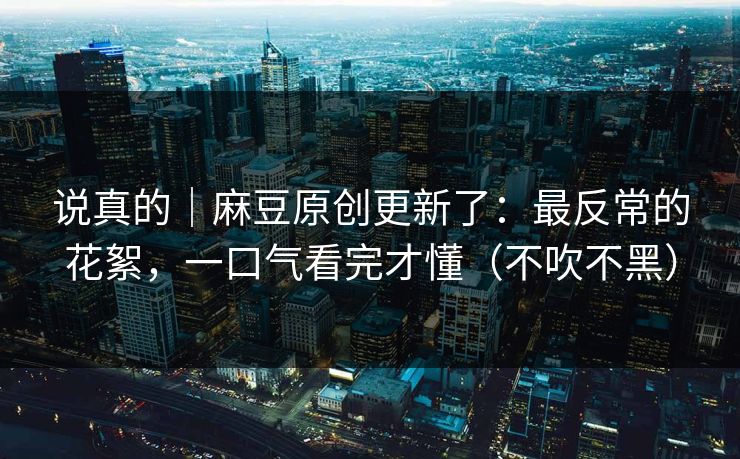 说真的｜麻豆原创更新了：最反常的花絮，一口气看完才懂（不吹不黑）