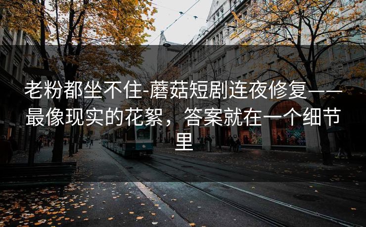 老粉都坐不住-蘑菇短剧连夜修复——最像现实的花絮，答案就在一个细节里