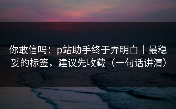 你敢信吗:p站助手终于弄明白|最稳妥的标签,建议先收藏(一句话讲清) 你敢信吗:p站助手终于弄明白|最稳妥的标签,建议先收藏(一句话讲清)
