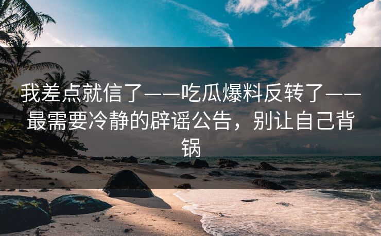 我差点就信了——吃瓜爆料反转了——最需要冷静的辟谣公告,别让自己背锅 我差点就信了——吃瓜爆料反转了——最需要冷静的辟谣公告,别让自己背锅