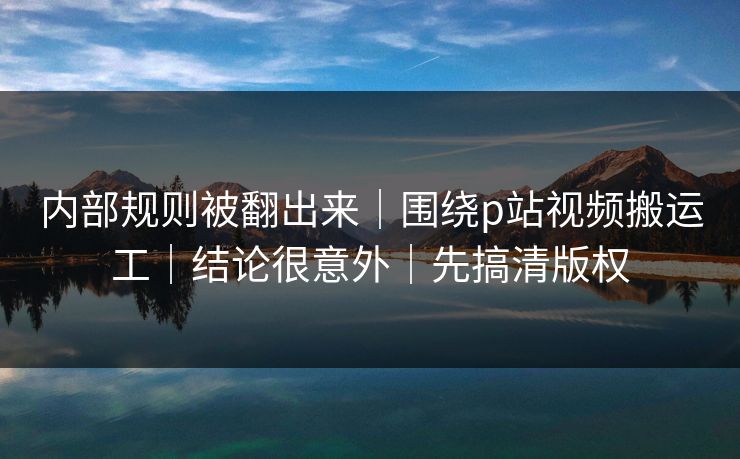 内部规则被翻出来|围绕p站视频搬运工|结论很意外|先搞清版权 内部规则被翻出来|围绕p站视频搬运工|结论很意外|先搞清版权