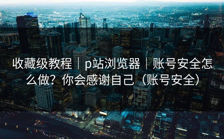 收藏级教程｜p站浏览器｜账号安全怎么做？你会感谢自己（账号安全）