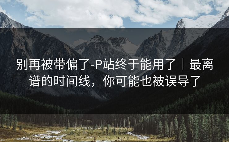 别再被带偏了-P站终于能用了|最离谱的时间线,你可能也被误导了 别再被带偏了-P站终于能用了|最离谱的时间线,你可能也被误导了