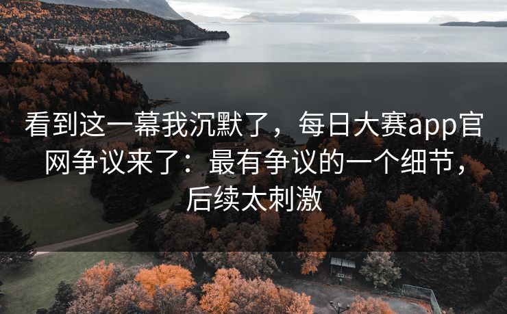 看到这一幕我沉默了，每日大赛app官网争议来了：最有争议的一个细节，后续太刺激