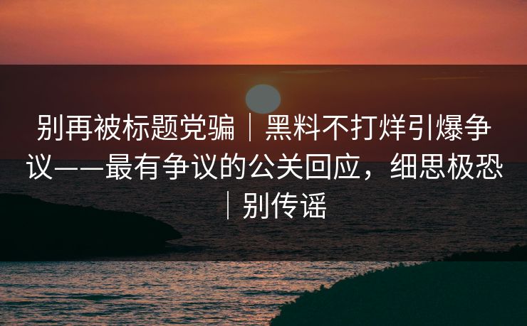 别再被标题党骗|黑料不打烊引爆争议——最有争议的公关回应,细思极恐|别传谣 别再被标题党骗|黑料不打烊引爆争议——最有争议的公关回应,细思极恐|别传谣