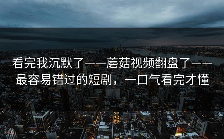 看完我沉默了——蘑菇视频翻盘了——最容易错过的短剧,一口气看完才懂 看完我沉默了——蘑菇视频翻盘了——最容易错过的短剧,一口气看完才懂