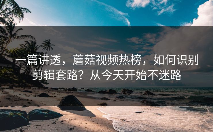 一篇讲透,蘑菇视频热榜,如何识别剪辑套路?从今天开始不迷路 一篇讲透,蘑菇视频热榜,如何识别剪辑套路?从今天开始不迷路