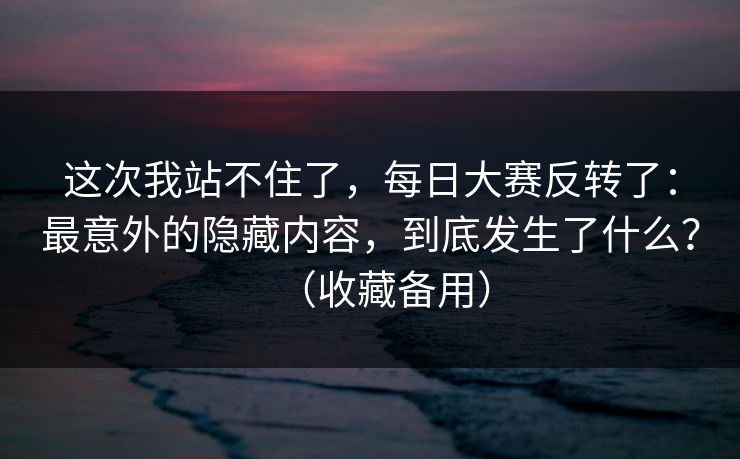 这次我站不住了，每日大赛反转了：最意外的隐藏内容，到底发生了什么？（收藏备用）
