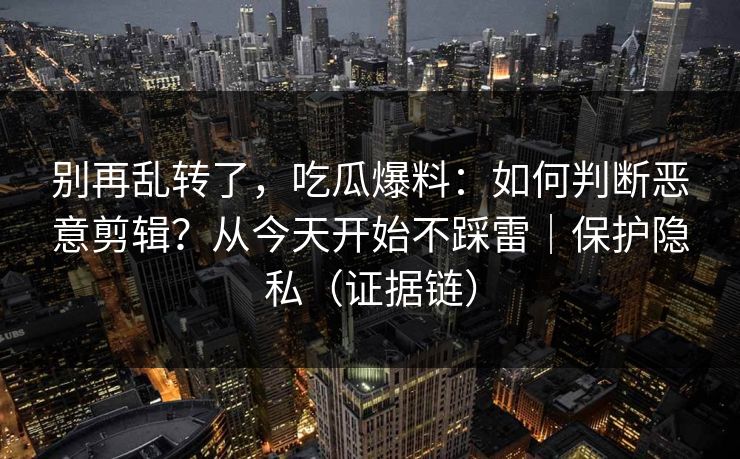 别再乱转了,吃瓜爆料:如何判断恶意剪辑?从今天开始不踩雷|保护隐私(证据链) 别再乱转了,吃瓜爆料:如何判断恶意剪辑?从今天开始不踩雷|保护隐私(证据链)