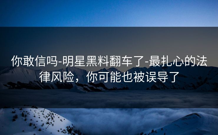 你敢信吗-明星黑料翻车了-最扎心的法律风险,你可能也被误导了 你敢信吗-明星黑料翻车了-最扎心的法律风险,你可能也被误导了