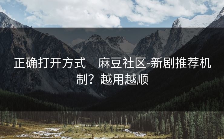 正确打开方式｜麻豆社区-新剧推荐机制？越用越顺