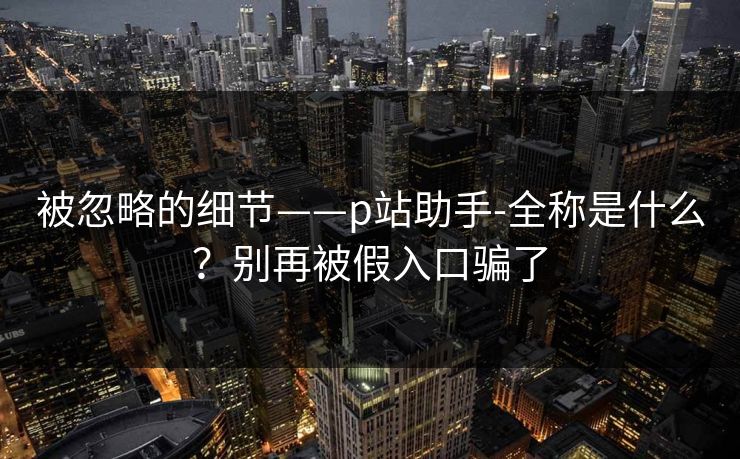 被忽略的细节——p站助手-全称是什么?别再被假入口骗了 被忽略的细节——p站助手-全称是什么?别再被假入口骗了
