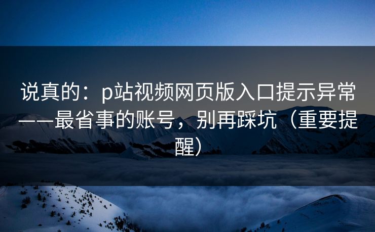 说真的:p站视频网页版入口提示异常——最省事的账号,别再踩坑(重要提醒) 说真的:p站视频网页版入口提示异常——最省事的账号,别再踩坑(重要提醒)