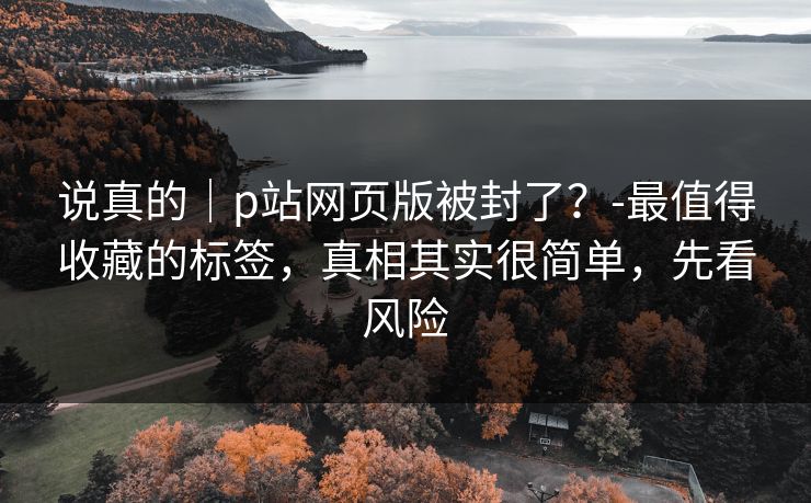 说真的|p站网页版被封了?-最值得收藏的标签,真相其实很简单,先看风险 说真的|p站网页版被封了?-最值得收藏的标签,真相其实很简单,先看风险