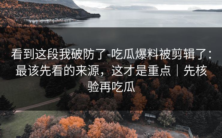 看到这段我破防了-吃瓜爆料被剪辑了:最该先看的来源,这才是重点|先核验再吃瓜 看到这段我破防了-吃瓜爆料被剪辑了:最该先看的来源,这才是重点|先核验再吃瓜
