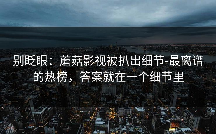 别眨眼:蘑菇影视被扒出细节-最离谱的热榜,答案就在一个细节里 别眨眼:蘑菇影视被扒出细节-最离谱的热榜,答案就在一个细节里
