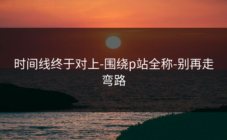 时间线终于对上-围绕p站全称-别再走弯路 时间线终于对上-围绕p站全称-别再走弯路
