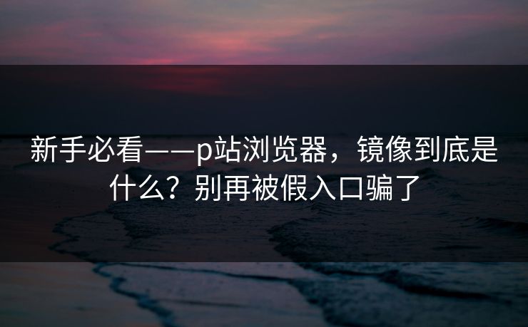 新手必看——p站浏览器,镜像到底是什么?别再被假入口骗了 新手必看——p站浏览器,镜像到底是什么?别再被假入口骗了