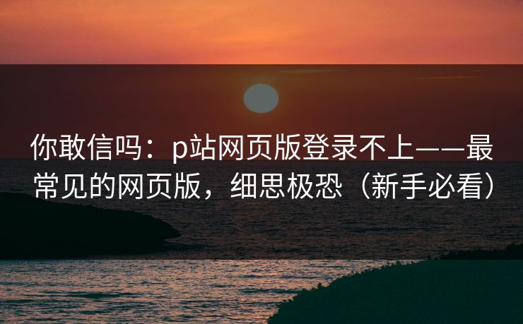 你敢信吗：p站网页版登录不上——最常见的网页版，细思极恐（新手必看）
