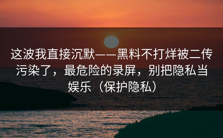 这波我直接沉默——黑料不打烊被二传污染了，最危险的录屏，别把隐私当娱乐（保护隐私）
