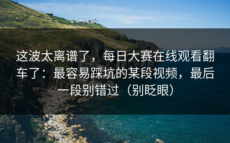 这波太离谱了，每日大赛在线观看翻车了：最容易踩坑的某段视频，最后一段别错过（别眨眼）