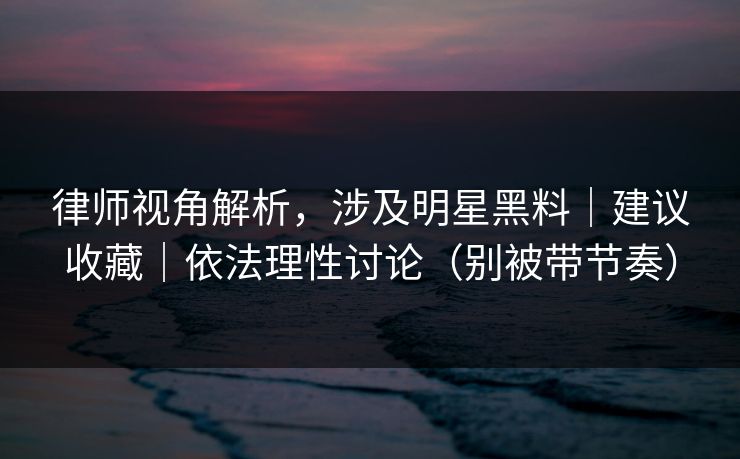 律师视角解析，涉及明星黑料｜建议收藏｜依法理性讨论（别被带节奏）
