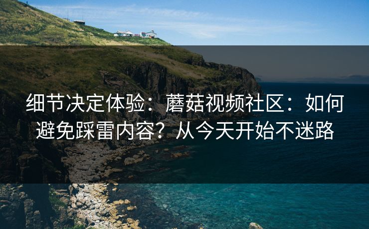 细节决定体验：蘑菇视频社区：如何避免踩雷内容？从今天开始不迷路