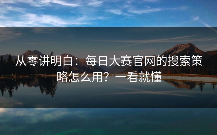 从零讲明白：每日大赛官网的搜索策略怎么用？一看就懂