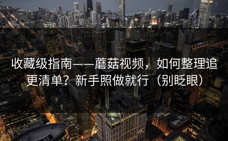 收藏级指南——蘑菇视频，如何整理追更清单？新手照做就行（别眨眼）