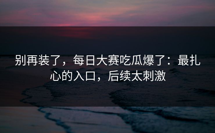 别再装了,每日大赛吃瓜爆了:最扎心的入口,后续太刺激 别再装了,每日大赛吃瓜爆了:最扎心的入口,后续太刺激