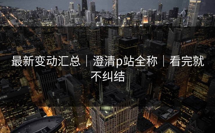 最新变动汇总|澄清p站全称|看完就不纠结 最新变动汇总|澄清p站全称|看完就不纠结