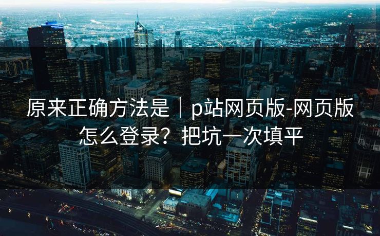 原来正确方法是｜p站网页版-网页版怎么登录？把坑一次填平