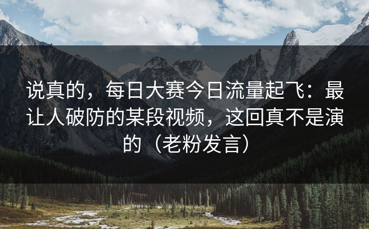 说真的，每日大赛今日流量起飞：最让人破防的某段视频，这回真不是演的（老粉发言）
