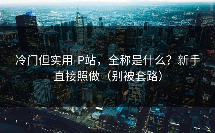 冷门但实用-P站，全称是什么？新手直接照做（别被套路）
