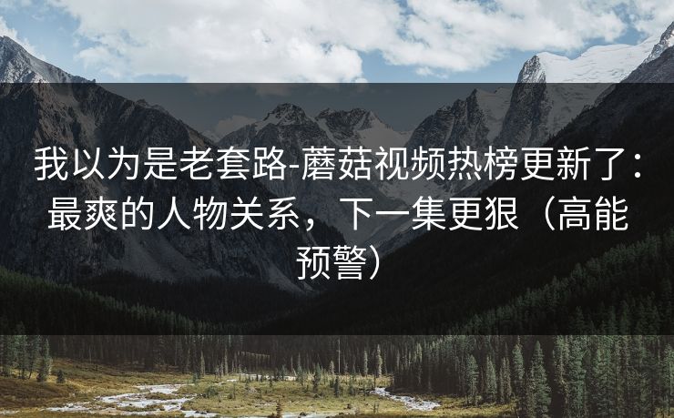 我以为是老套路-蘑菇视频热榜更新了:最爽的人物关系,下一集更狠(高能预警) 我以为是老套路-蘑菇视频热榜更新了:最爽的人物关系,下一集更狠(高能预警)