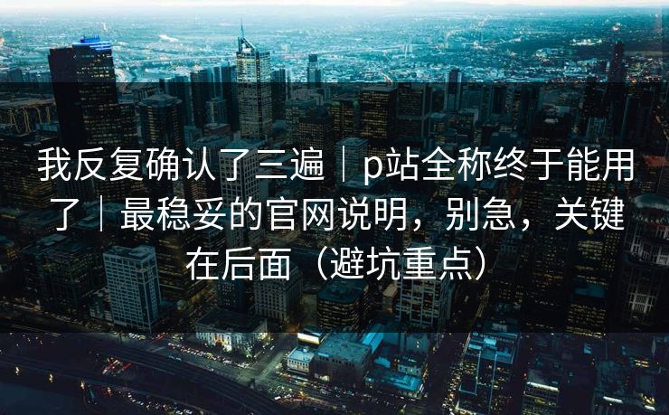 我反复确认了三遍|p站全称终于能用了|最稳妥的官网说明,别急,关键在后面(避坑重点) 我反复确认了三遍|p站全称终于能用了|最稳妥的官网说明,别急,关键在后面(避坑重点)