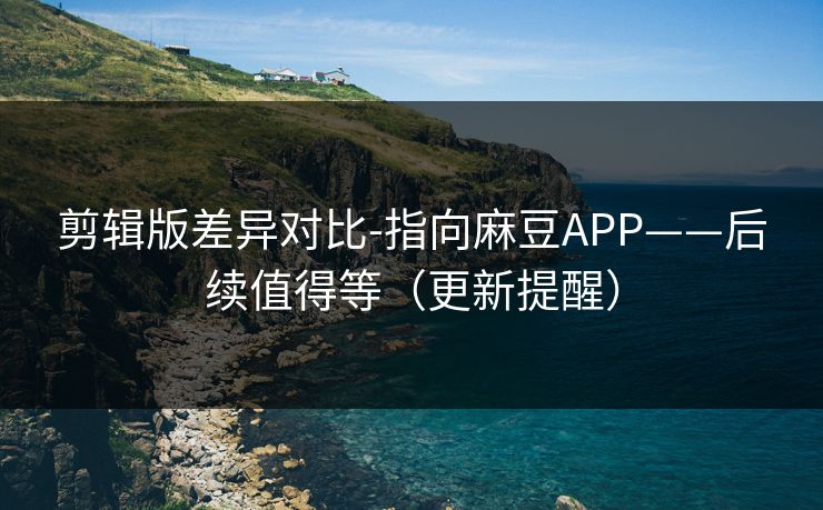 剪辑版差异对比-指向麻豆APP——后续值得等（更新提醒）