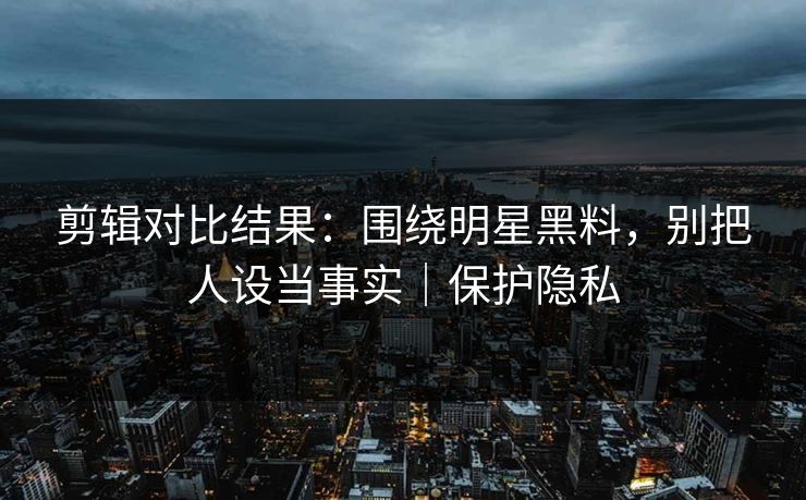 剪辑对比结果：围绕明星黑料，别把人设当事实｜保护隐私