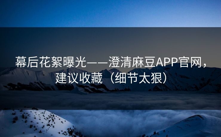 幕后花絮曝光——澄清麻豆APP官网,建议收藏(细节太狠) 幕后花絮曝光——澄清麻豆APP官网,建议收藏(细节太狠)